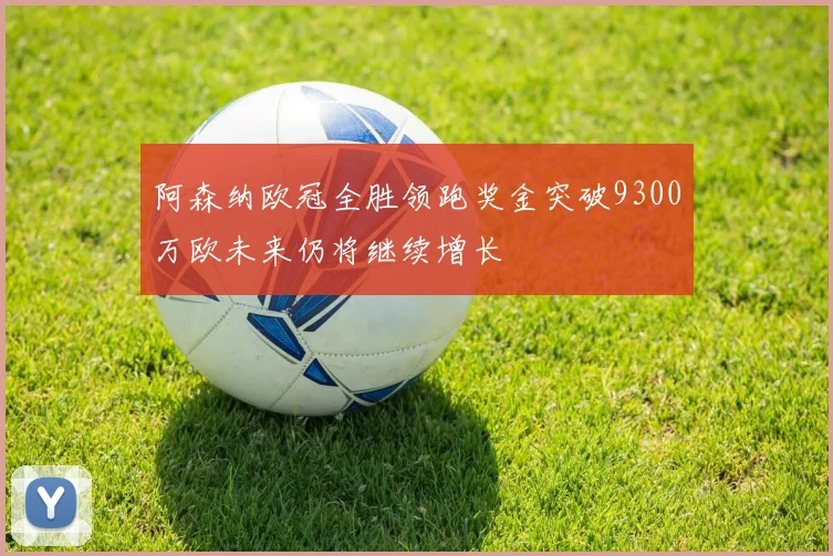 阿森纳欧冠全胜领跑奖金突破9300万欧未来仍将继续增长