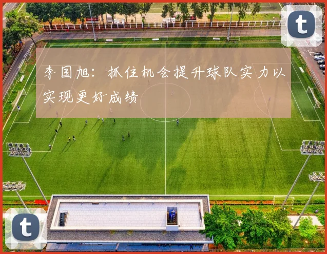 李国旭：抓住机会提升球队实力以实现更好成绩
