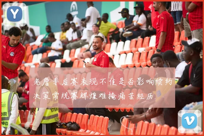 老詹季后赛表现不佳是否影响续约决策常规赛辉煌难掩痛苦经历
