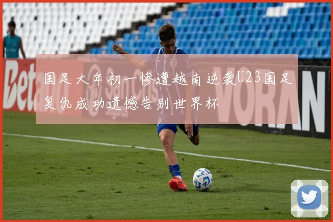 国足大年初一惨遭越南逆袭U23国足复仇成功遗憾告别世界杯