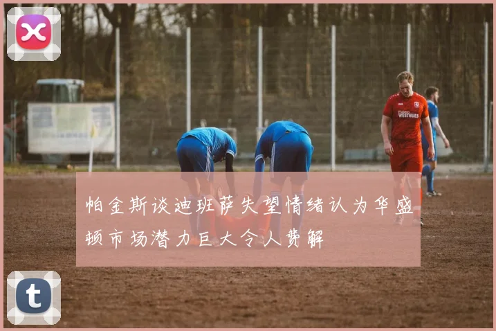 帕金斯谈迪班萨失望情绪认为华盛顿市场潜力巨大令人费解