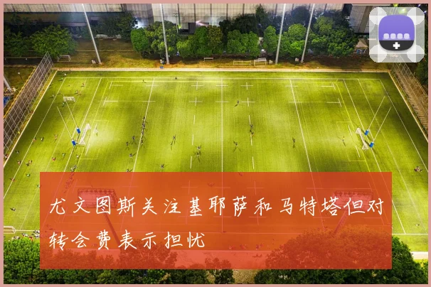 尤文图斯关注基耶萨和马特塔但对转会费表示担忧