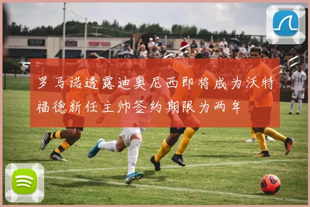 罗马诺透露迪奥尼西即将成为沃特福德新任主帅签约期限为两年