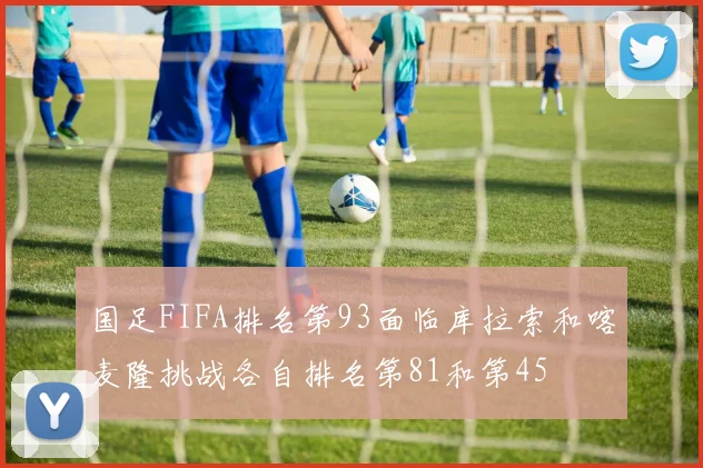 国足FIFA排名第93面临库拉索和喀麦隆挑战各自排名第81和第45