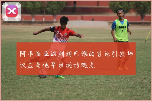 阿韦洛亚讽刺姆巴佩的言论引发热议应是他早该说的观点