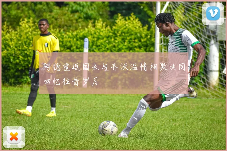 阿德重返国米与齐沃温情相聚共同回忆往昔岁月