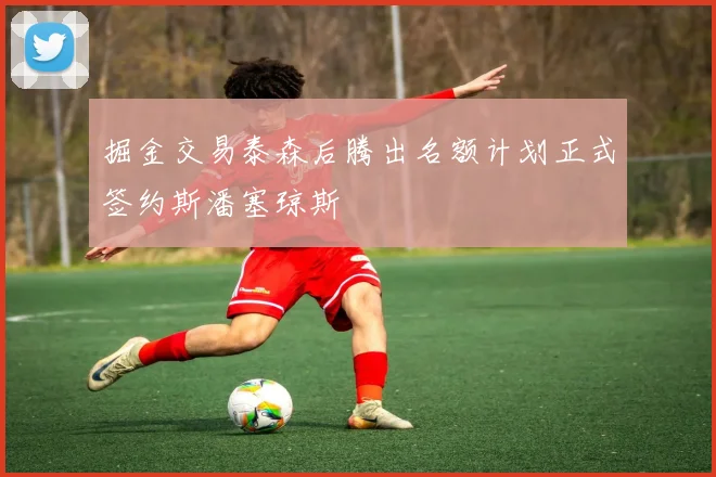 掘金交易泰森后腾出名额计划正式签约斯潘塞琼斯