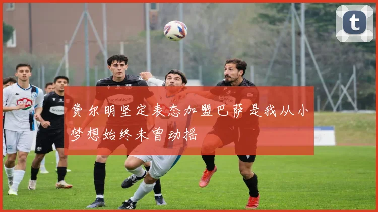 费尔明坚定表态加盟巴萨是我从小梦想始终未曾动摇
