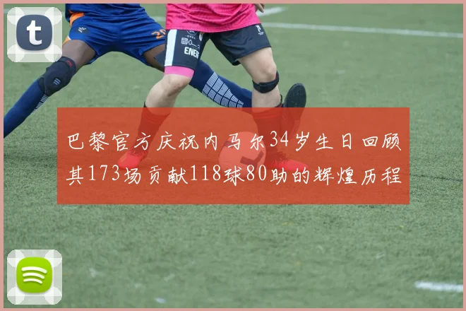 巴黎官方庆祝内马尔34岁生日回顾其173场贡献118球80助的辉煌历程